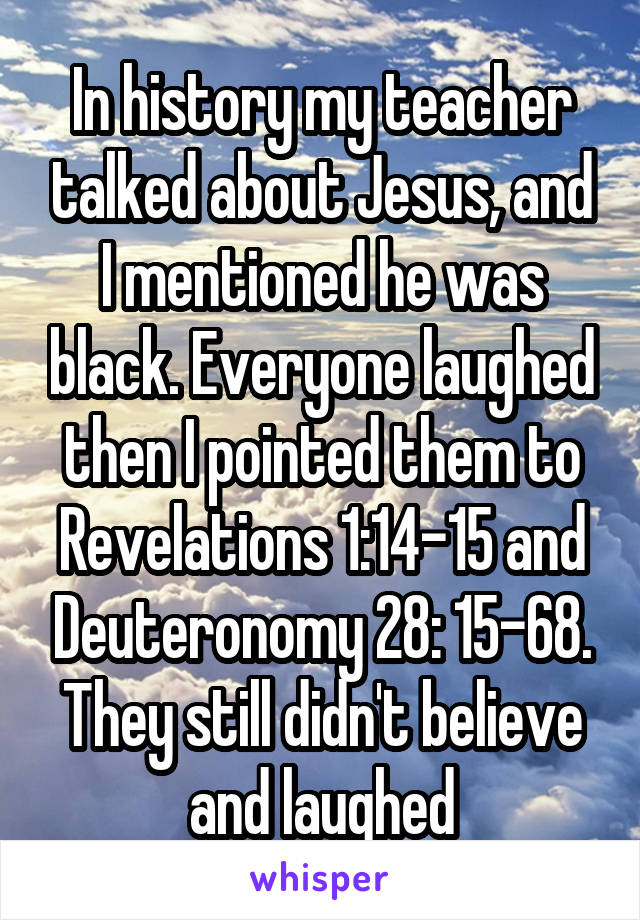 In history my teacher talked about Jesus, and I mentioned he was black. Everyone laughed then I pointed them to Revelations 1:14-15 and Deuteronomy 28: 15-68. They still didn't believe and laughed