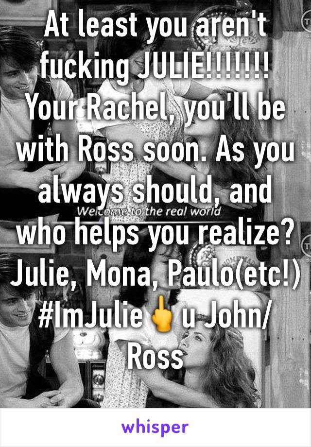 At least you aren't fucking JULIE!!!!!!! Your Rachel, you'll be with Ross soon. As you always should, and who helps you realize? Julie, Mona, Paulo(etc!)
#ImJulie🖕u John/Ross