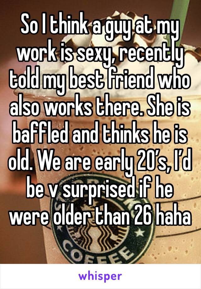 So I think a guy at my work is sexy, recently told my best friend who also works there. She is baffled and thinks he is old. We are early 20’s, I’d be v surprised if he were older than 26 haha