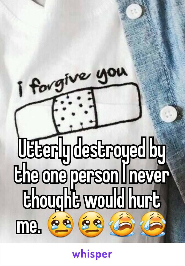 Utterly destroyed by the one person I never thought would hurt me. 😢😢😭😭