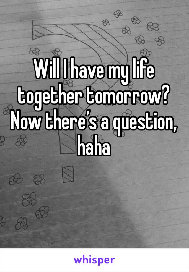 Will I have my life together tomorrow? Now there’s a question, haha