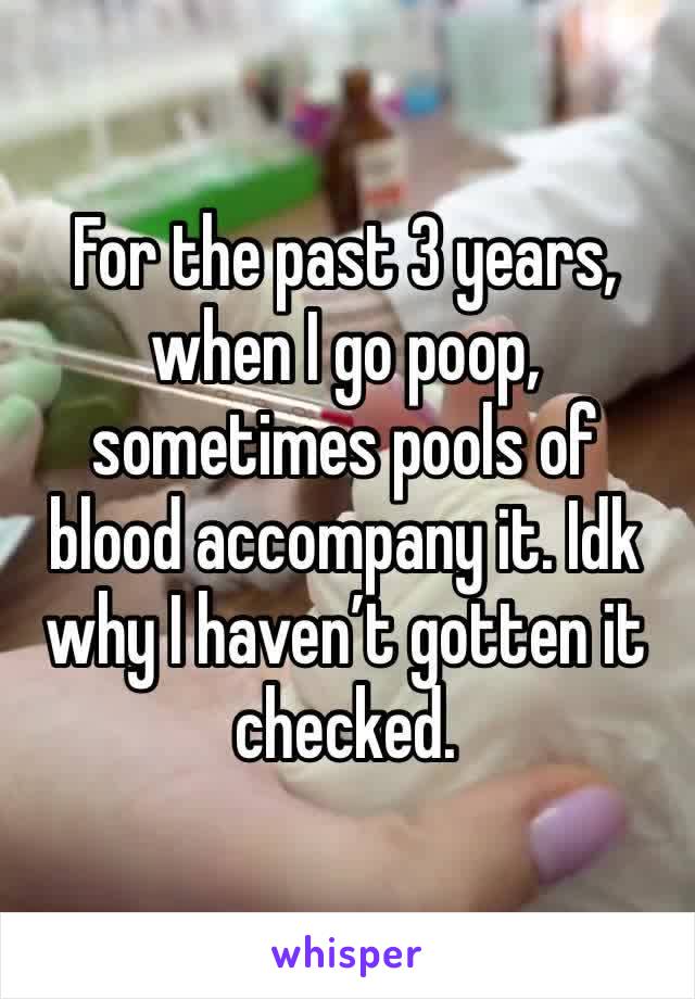 For the past 3 years, when I go poop, sometimes pools of blood accompany it. Idk why I haven’t gotten it checked.