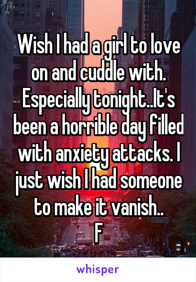 Wish I had a girl to love on and cuddle with. Especially tonight..It's been a horrible day filled with anxiety attacks. I just wish I had someone to make it vanish..
F