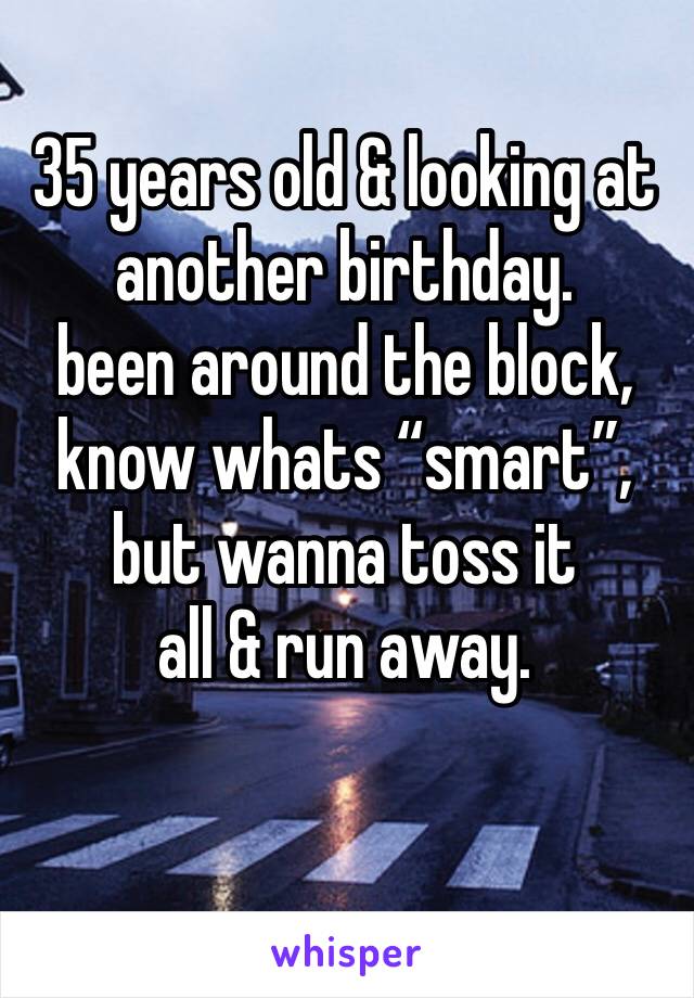 35 years old & looking at another birthday. 
been around the block,
know whats “smart”,
but wanna toss it
all & run away. 