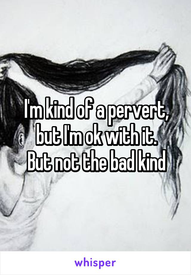 I'm kind of a pervert, but I'm ok with it.
But not the bad kind