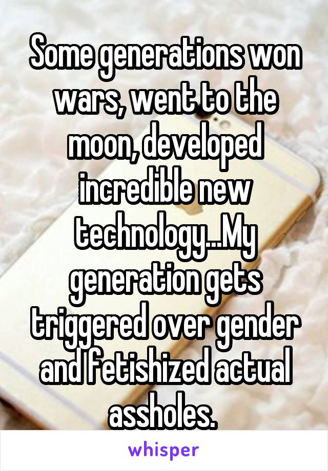 Some generations won wars, went to the moon, developed incredible new technology...My generation gets triggered over gender and fetishized actual assholes. 