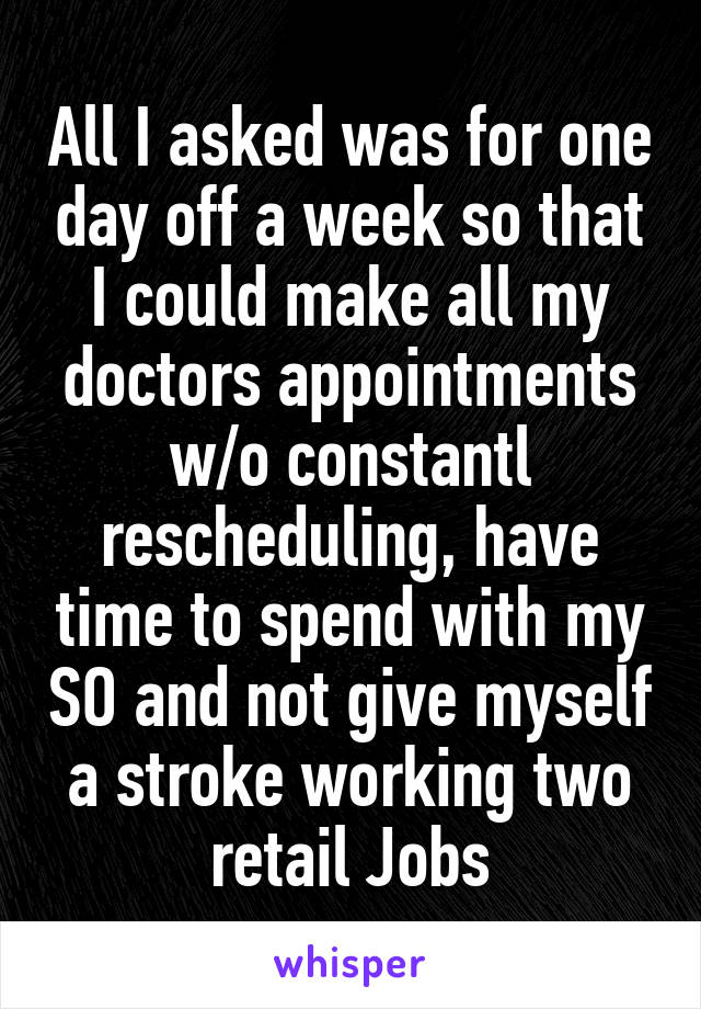 All I asked was for one day off a week so that I could make all my doctors appointments w/o constantl rescheduling, have time to spend with my SO and not give myself a stroke working two retail Jobs