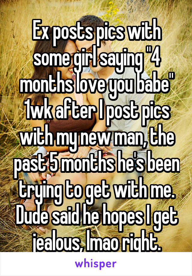Ex posts pics with some girl saying "4 months love you babe" 1wk after I post pics with my new man, the past 5 months he's been trying to get with me. Dude said he hopes I get jealous, lmao right.