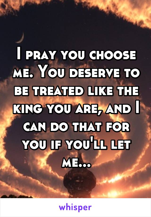 I pray you choose me. You deserve to be treated like the king you are, and I can do that for you if you'll let me...
