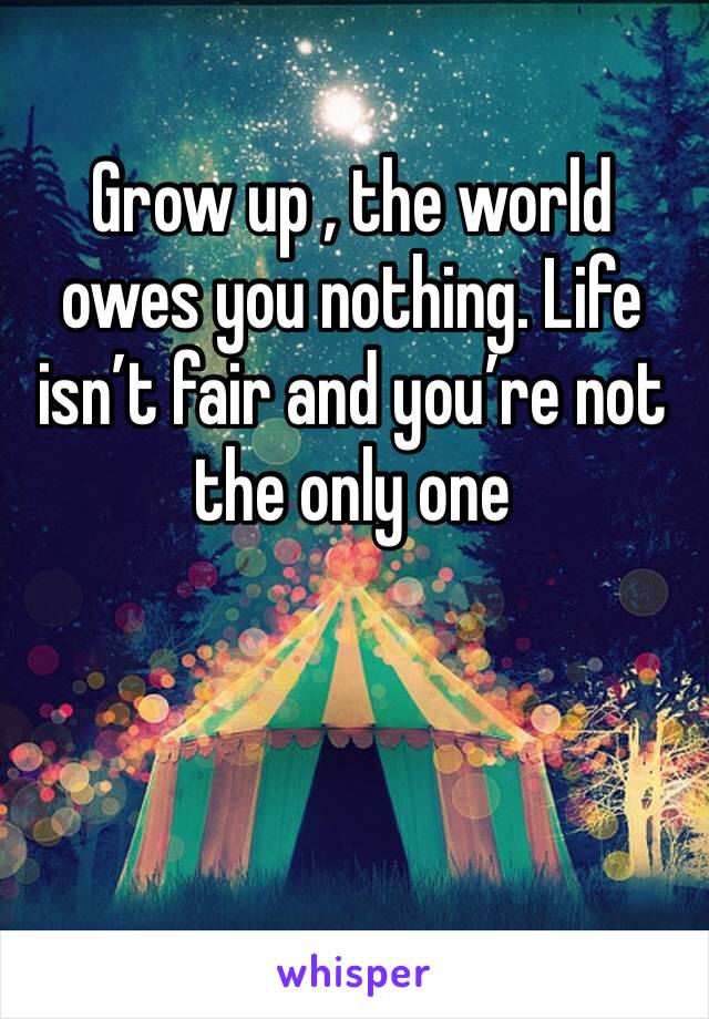 Grow up , the world owes you nothing. Life isn’t fair and you’re not the only one 