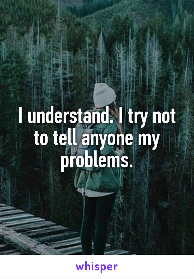 I understand. I try not to tell anyone my problems.