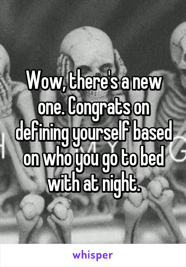 Wow, there's a new one. Congrats on defining yourself based on who you go to bed with at night.
