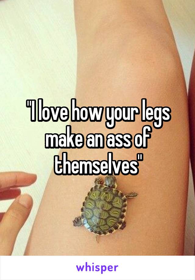 "I love how your legs make an ass of themselves"