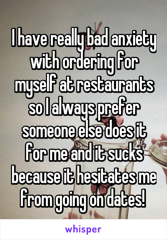 I have really bad anxiety with ordering for myself at restaurants so I always prefer someone else does it for me and it sucks because it hesitates me from going on dates! 