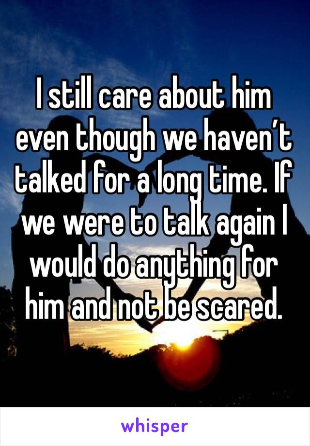I still care about him even though we haven’t talked for a long time. If we were to talk again I would do anything for him and not be scared. 