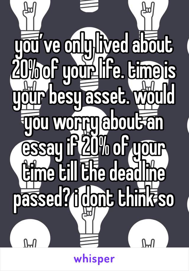 you’ve only lived about 20% of your life. time is your besy asset. would you worry about an essay if 20% of your time till the deadline passed? i dont think so