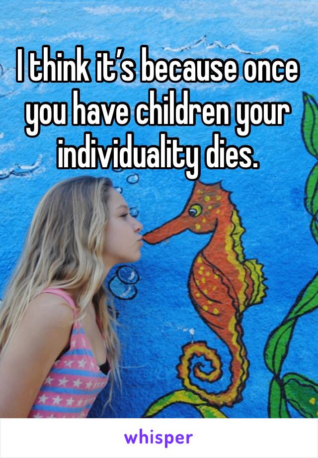 I think it’s because once you have children your individuality dies.