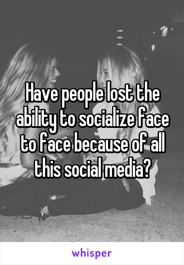 Have people lost the ability to socialize face to face because of all this social media?