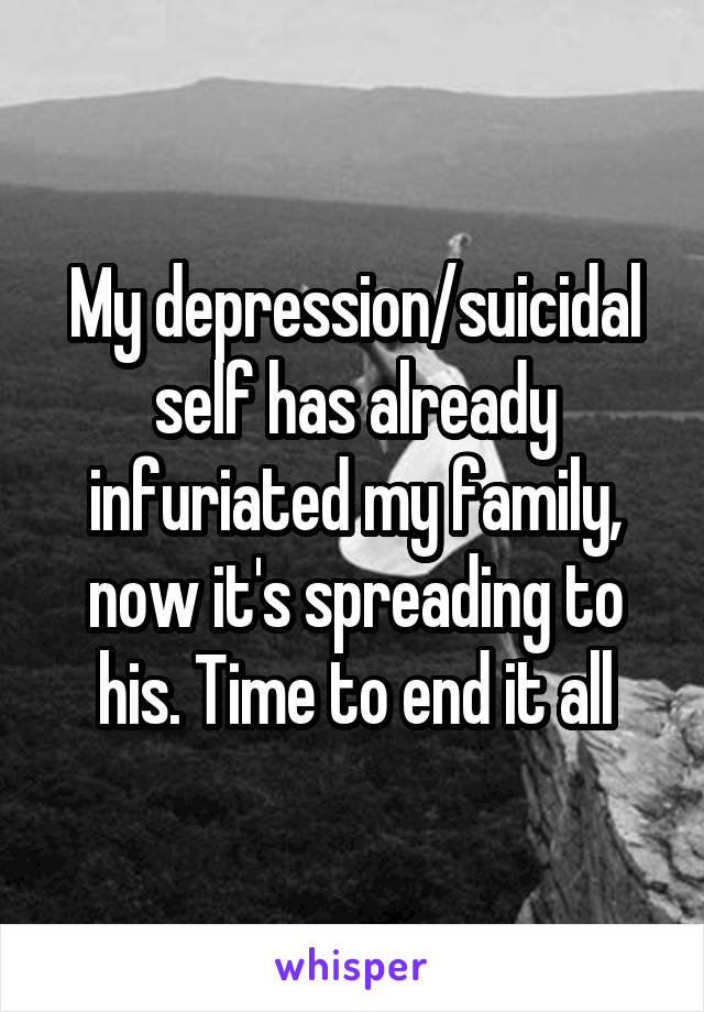 My depression/suicidal self has already infuriated my family, now it's spreading to his. Time to end it all