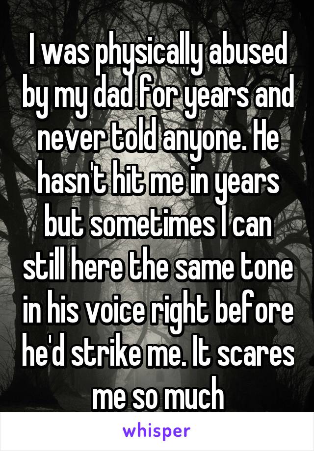 I was physically abused by my dad for years and never told anyone. He hasn't hit me in years but sometimes I can still here the same tone in his voice right before he'd strike me. It scares me so much