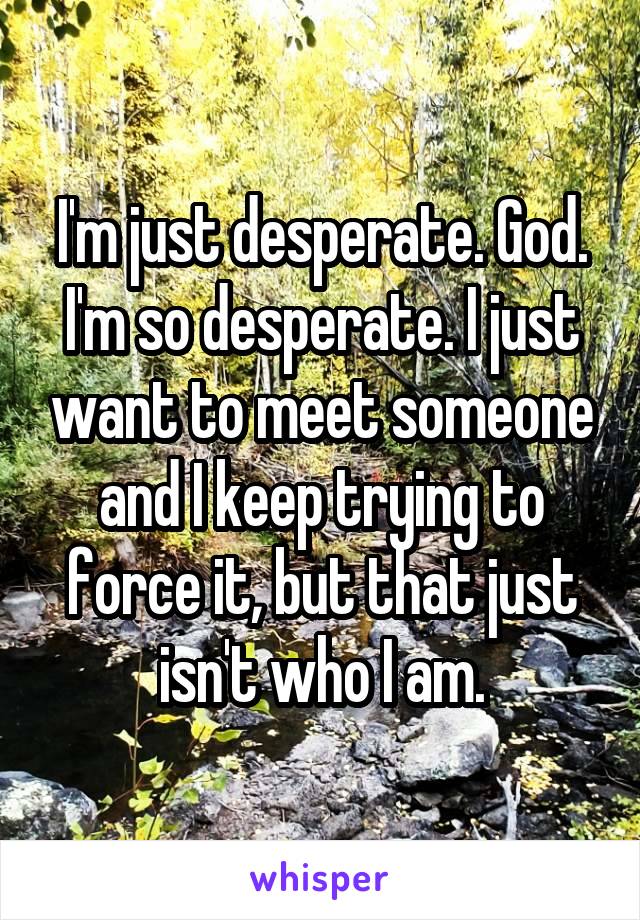 I'm just desperate. God. I'm so desperate. I just want to meet someone and I keep trying to force it, but that just isn't who I am.