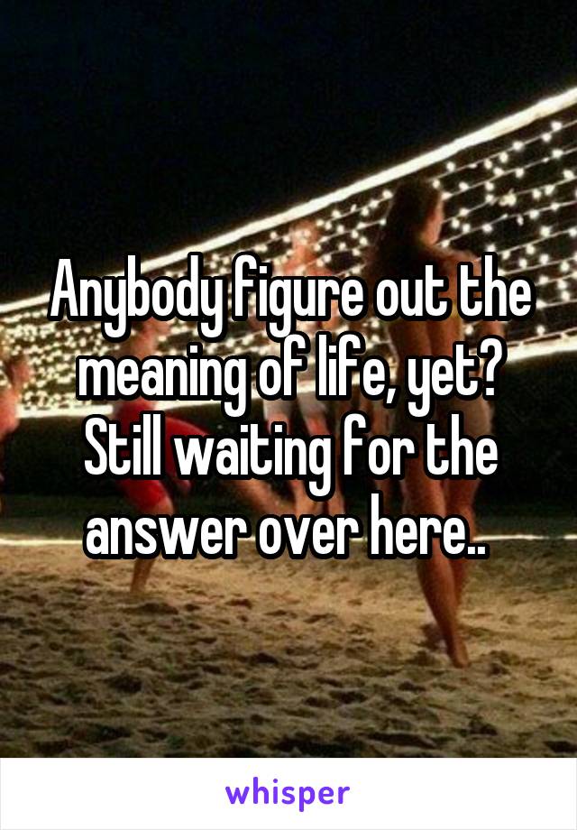 Anybody figure out the meaning of life, yet? Still waiting for the answer over here.. 