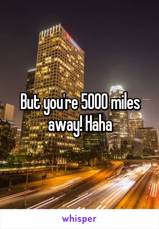 But you're 5000 miles away! Haha