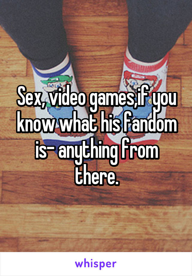 Sex, video games,if you know what his fandom is- anything from there.