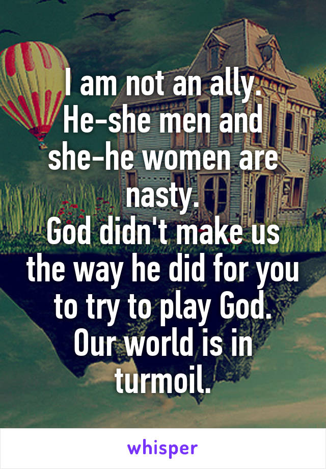 I am not an ally.
He-she men and she-he women are nasty.
God didn't make us the way he did for you to try to play God.
Our world is in turmoil.