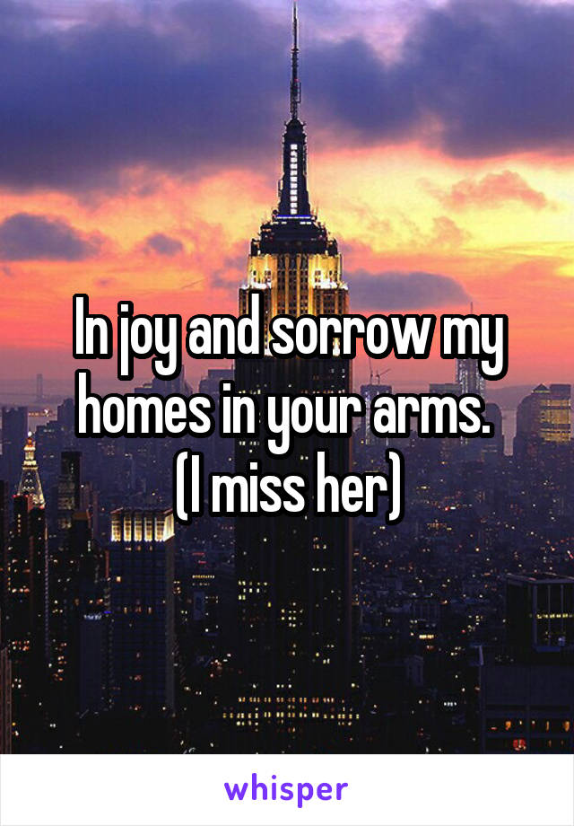 In joy and sorrow my homes in your arms. 
(I miss her)