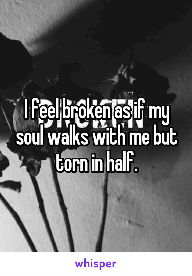I feel broken as if my soul walks with me but torn in half.