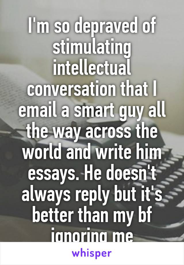 I'm so depraved of stimulating intellectual conversation that I email a smart guy all the way across the world and write him essays. He doesn't always reply but it's better than my bf ignoring me