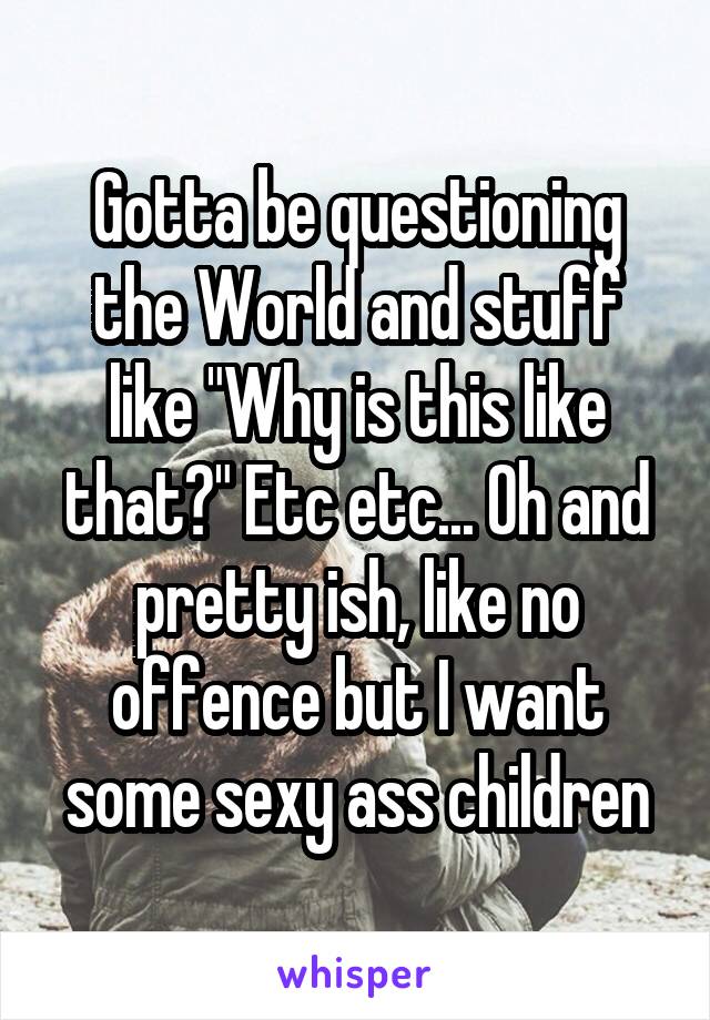 Gotta be questioning the World and stuff like "Why is this like that?" Etc etc... Oh and pretty ish, like no offence but I want some sexy ass children