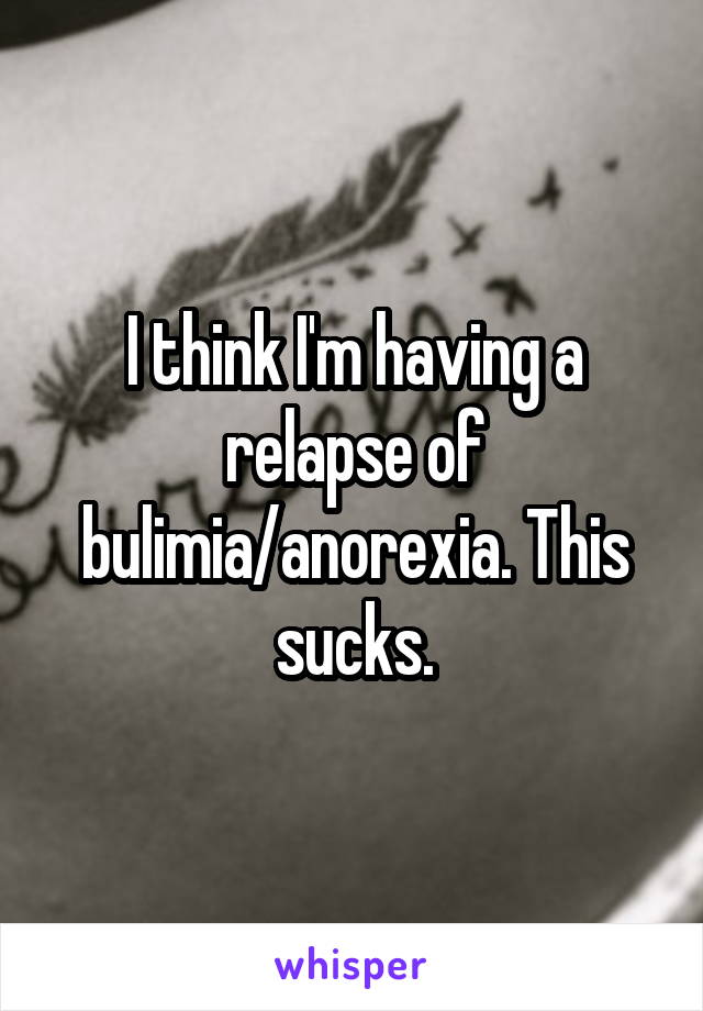 I think I'm having a relapse of bulimia/anorexia. This sucks.