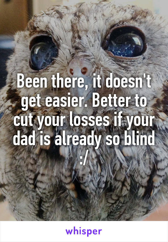 Been there, it doesn't get easier. Better to cut your losses if your dad is already so blind :/