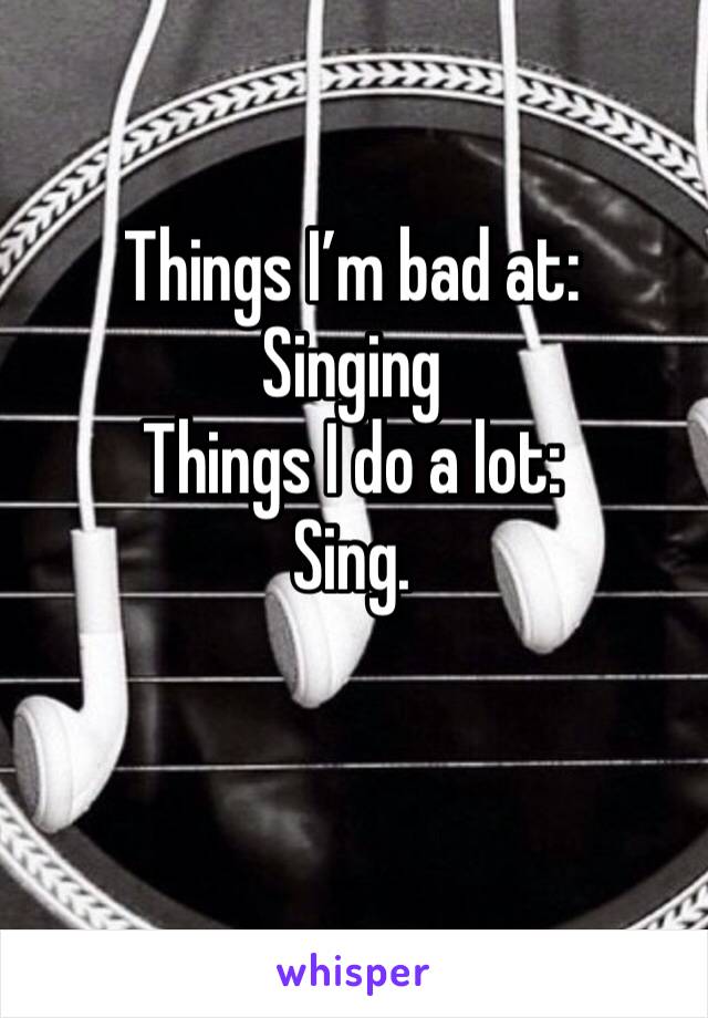 Things I’m bad at:
Singing 
Things I do a lot:
Sing.