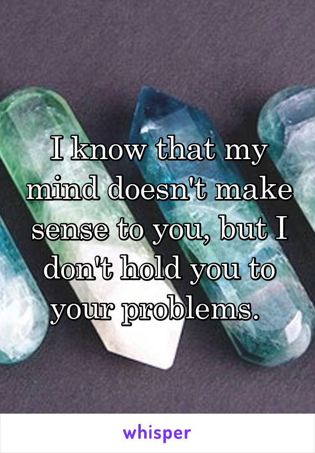 I know that my mind doesn't make sense to you, but I don't hold you to your problems. 