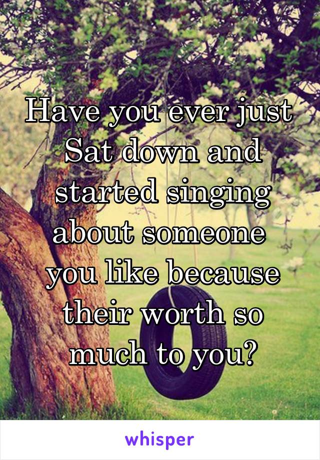 Have you ever just 
Sat down and started singing about someone 
you like because their worth so much to you?