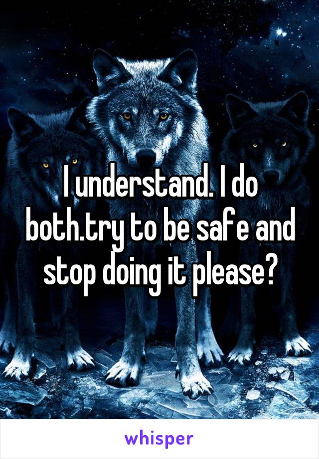 I understand. I do both.try to be safe and stop doing it please?