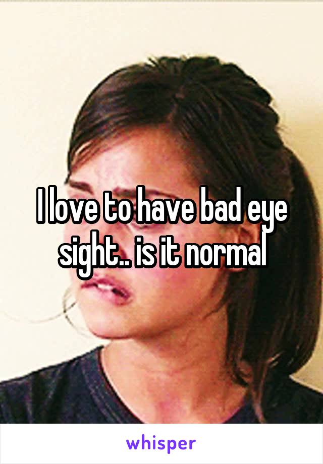 I love to have bad eye sight.. is it normal