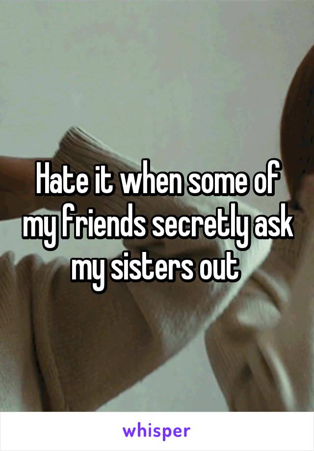 Hate it when some of my friends secretly ask my sisters out 