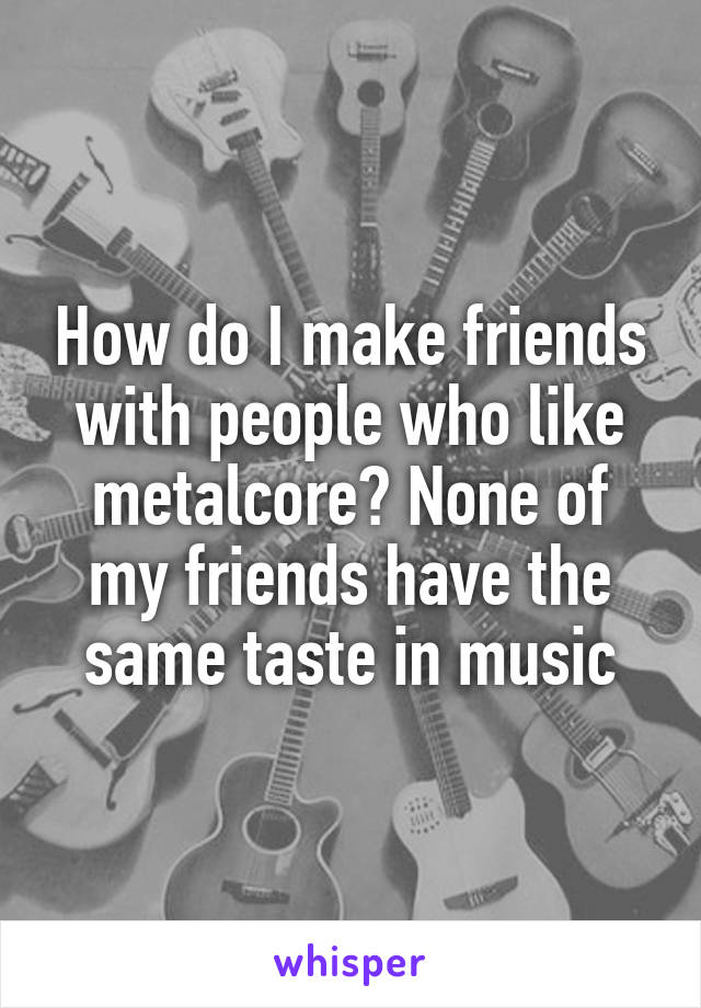 How do I make friends with people who like metalcore? None of my friends have the same taste in music