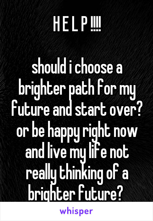 H E L P !!!!

should i choose a brighter path for my future and start over? or be happy right now and live my life not really thinking of a brighter future? 