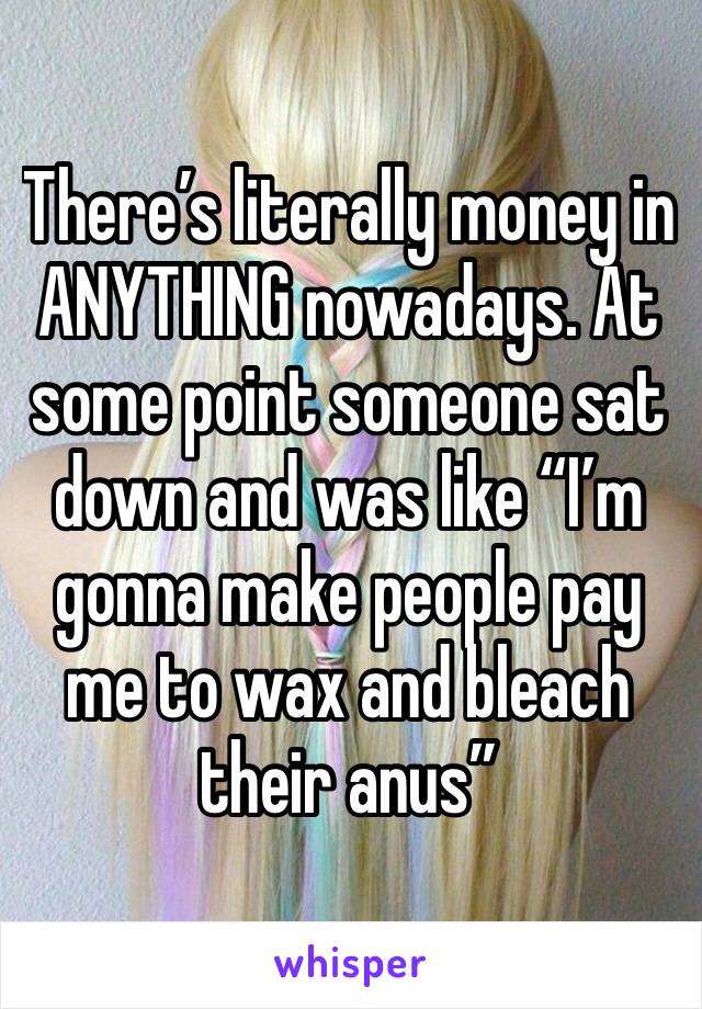 There’s literally money in ANYTHING nowadays. At some point someone sat down and was like “I’m gonna make people pay me to wax and bleach their anus”