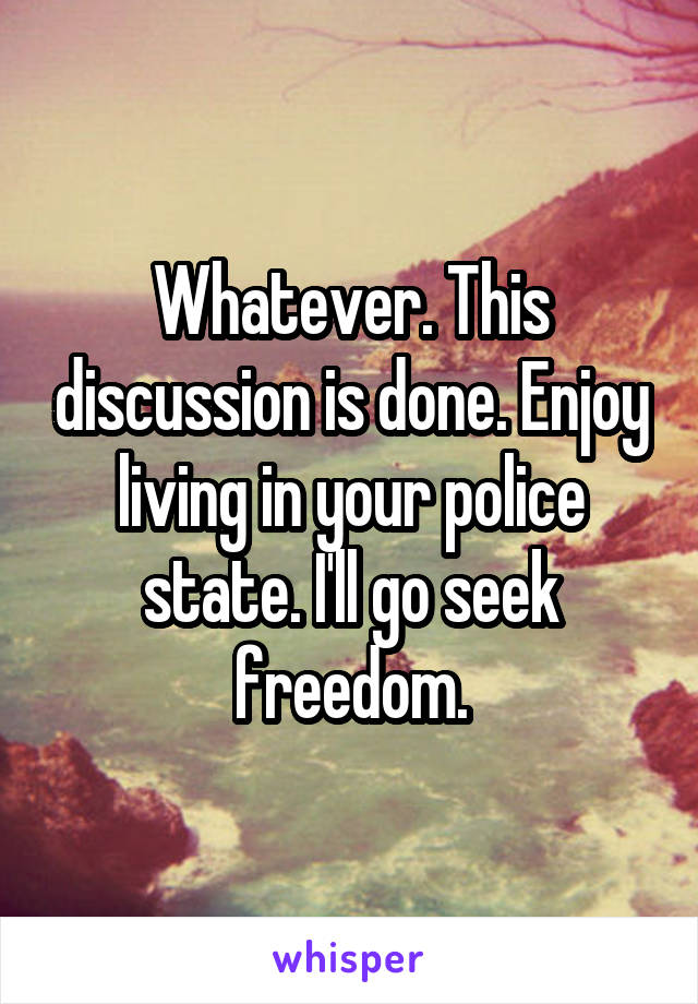 Whatever. This discussion is done. Enjoy living in your police state. I'll go seek freedom.