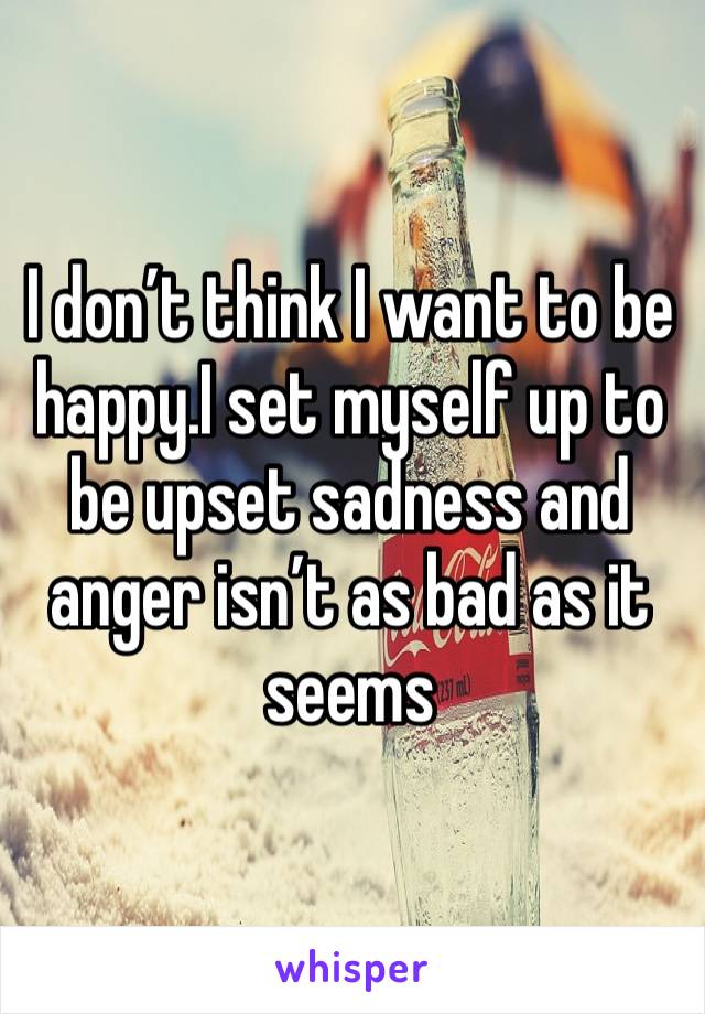I don’t think I want to be happy.I set myself up to be upset sadness and anger isn’t as bad as it seems 