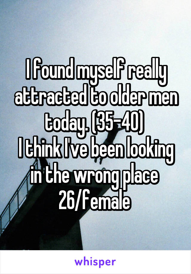 I found myself really attracted to older men today. (35-40) 
I think I've been looking in the wrong place 
26/female 