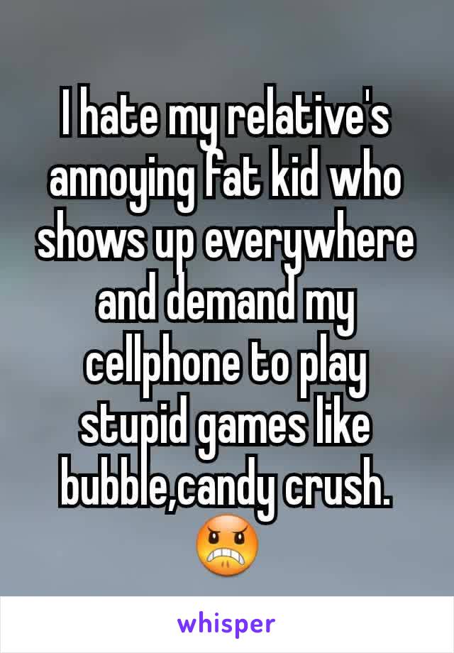 I hate my relative's annoying fat kid who shows up everywhere and demand my cellphone to play stupid games like bubble,candy crush.😠