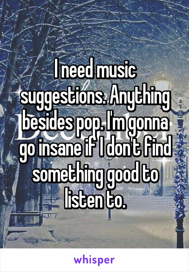 I need music suggestions. Anything besides pop. I'm gonna go insane if I don't find something good to listen to.