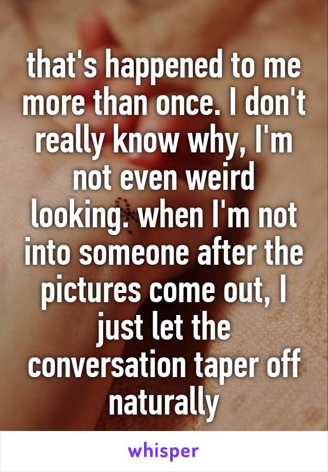 that's happened to me more than once. I don't really know why, I'm not even weird looking. when I'm not into someone after the pictures come out, I just let the conversation taper off naturally